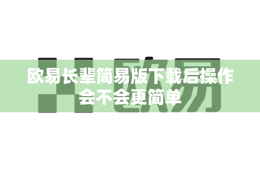 欧易长辈简易版下载后操作会不会更简单